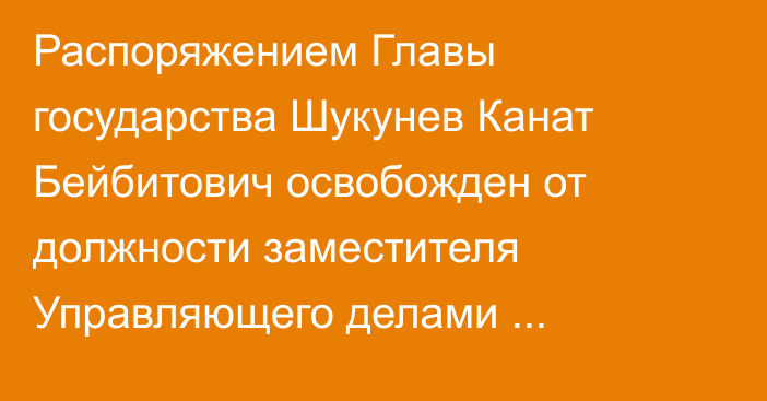 Распоряжением Главы государства Шукунев Канат Бейбитович освобожден от должности заместителя Управляющего делами Президента Республики Казахстан