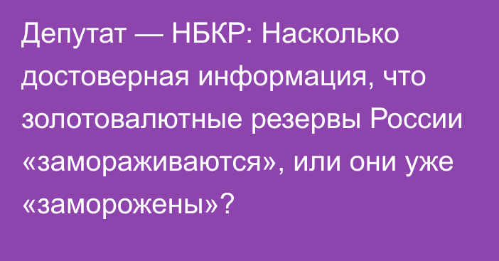 Депутат — НБКР: Насколько достоверная информация, что золотовалютные резервы России «замораживаются», или они уже «заморожены»?