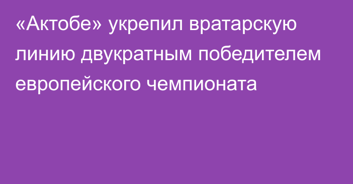 «Актобе» укрепил вратарскую линию двукратным победителем европейского чемпионата