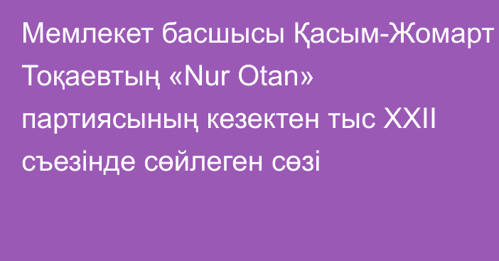 Мемлекет басшысы Қасым-Жомарт Тоқаевтың «Nur Otan» партиясының кезектен тыс ХХІІ съезінде сөйлеген сөзі