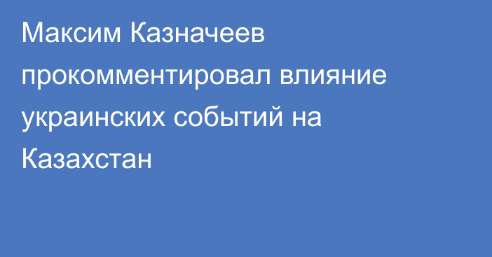 Максим Казначеев прокомментировал влияние украинских событий на Казахстан