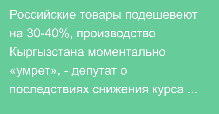 Российские товары подешевеют на 30-40%, производство Кыргызстана моментально «умрет», - депутат о последствиях снижения курса рубля