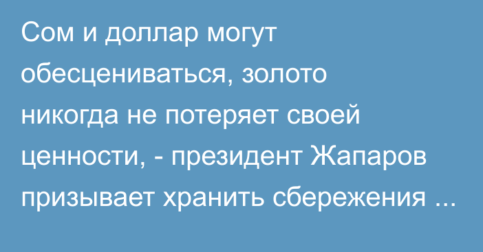 Сом и доллар могут обесцениваться, золото никогда не потеряет своей ценности, - президент Жапаров призывает хранить сбережения в золоте