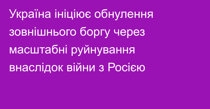 Україна ініціює обнулення зовнішнього боргу через масштабні руйнування внаслідок війни з Росією