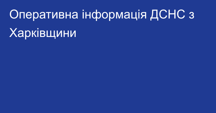 Оперативна інформація ДСНС з Харківщини