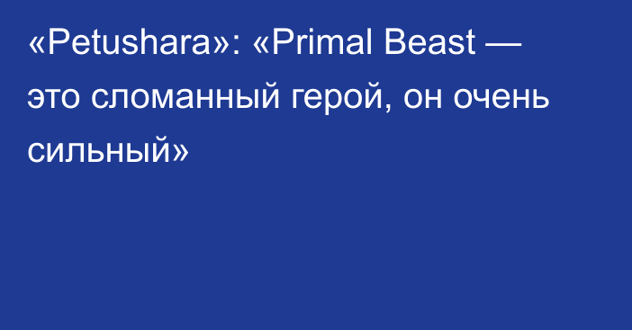 «Petushara»: «Primal Beast — это сломанный герой, он очень сильный»