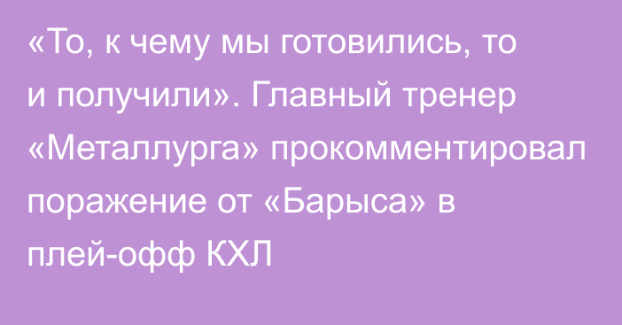 «То, к чему мы готовились, то и получили». Главный тренер «Металлурга» прокомментировал поражение от «Барыса» в плей-офф КХЛ