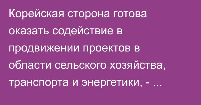 Корейская сторона готова оказать содействие в продвижении проектов в области сельского хозяйства, транспорта и энергетики, - Минэкономики