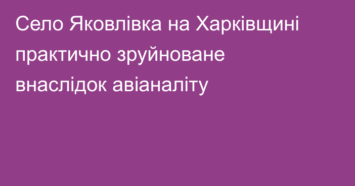 Село Яковлівка на Харківщині практично зруйноване внаслідок авіаналіту