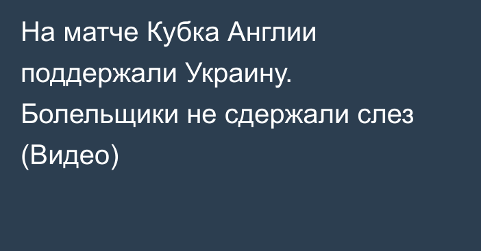 На матче Кубка Англии поддержали Украину. Болельщики не сдержали слез (Видео)