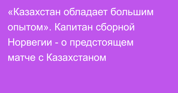 «Казахстан обладает большим опытом». Капитан сборной Норвегии - о предстоящем матче с Казахстаном