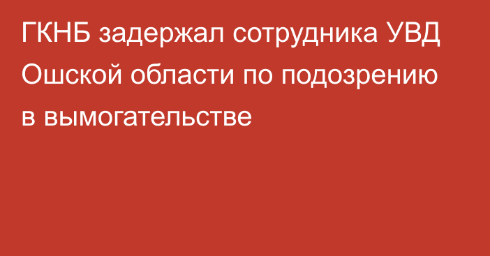 ГКНБ задержал сотрудника УВД Ошской области по подозрению в вымогательстве