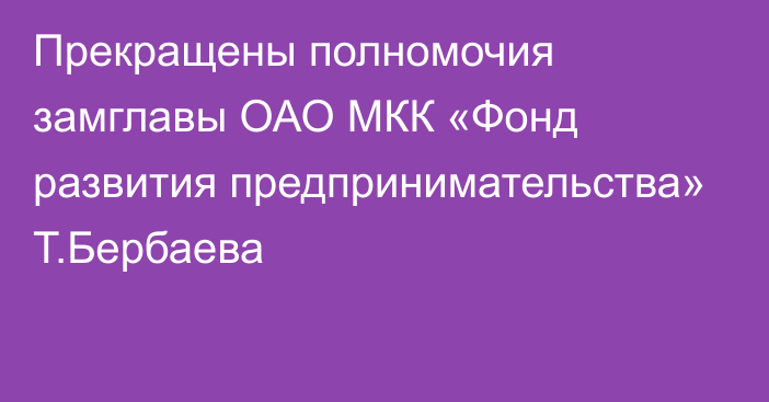 Прекращены полномочия замглавы ОАО МКК «Фонд развития предпринимательства» Т.Бербаева