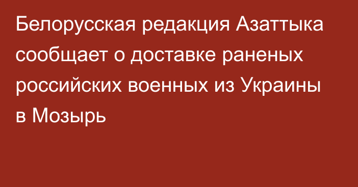 Белорусская редакция Азаттыка сообщает о доставке раненых российских военных из Украины в Мозырь