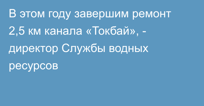 В этом году завершим ремонт 2,5 км канала «Токбай», - директор Службы водных ресурсов