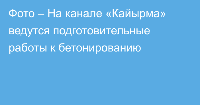 Фото – На канале «Кайырма» ведутся подготовительные работы к бетонированию