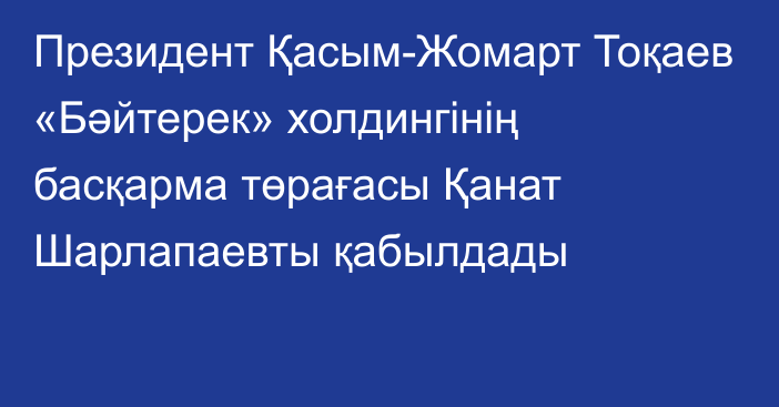 Президент Қасым-Жомарт Тоқаев «Бәйтерек» холдингінің басқарма төрағасы Қанат Шарлапаевты қабылдады