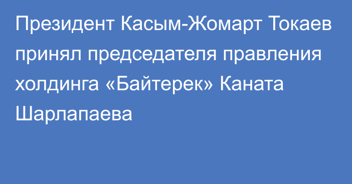 Президент Касым-Жомарт Токаев принял председателя правления холдинга «Байтерек» Каната Шарлапаева