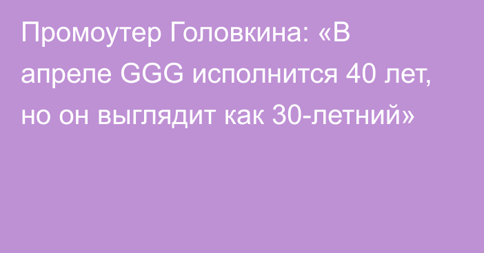 Промоутер Головкина: «В апреле GGG исполнится 40 лет, но он выглядит как 30-летний»