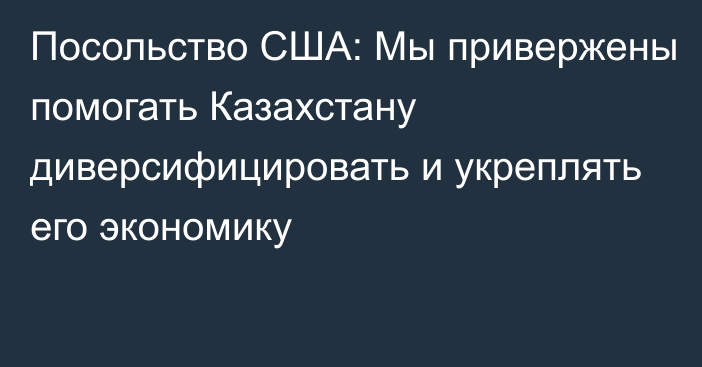 Посольство США: Мы привержены помогать Казахстану диверсифицировать и укреплять его экономику