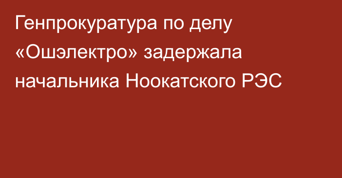 Генпрокуратура по делу «Ошэлектро» задержала начальника Ноокатского РЭС