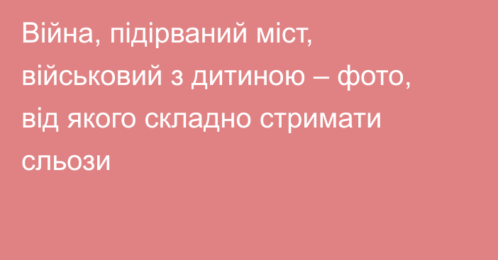 Війна, підірваний міст, військовий з дитиною – фото, від якого складно стримати сльози