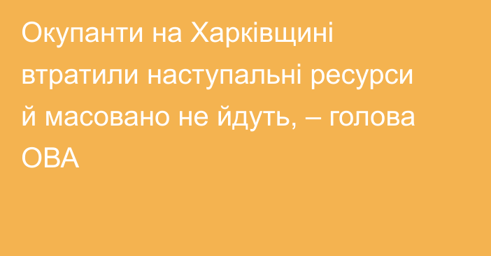 Окупанти на Харківщині втратили наступальні ресурси й масовано не йдуть, – голова ОВА