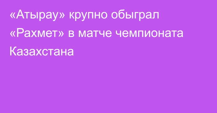 «Атырау» крупно обыграл «Рахмет» в матче чемпионата Казахстана