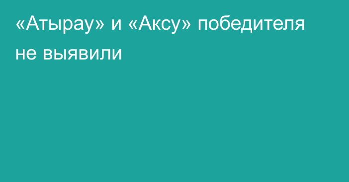 «Атырау» и «Аксу» победителя не выявили