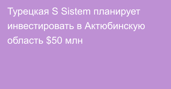 Турецкая S Sistem планирует инвестировать в Актюбинскую область $50 млн
