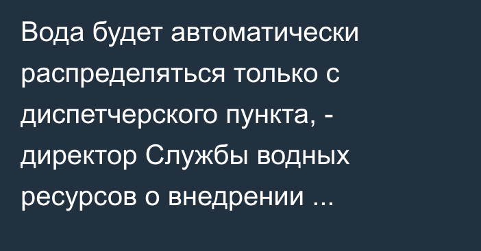 Вода будет автоматически распределяться только с диспетчерского пункта, - директор Службы водных ресурсов о внедрении водоучёта