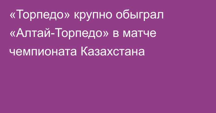 «Торпедо» крупно обыграл «Алтай-Торпедо» в матче чемпионата Казахстана