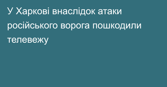 У Харкові внаслідок атаки російського ворога пошкодили телевежу