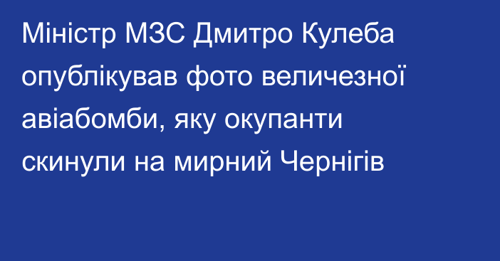 Міністр МЗС Дмитро Кулеба опублікував фото величезної авіабомби, яку окупанти скинули на мирний Чернігів