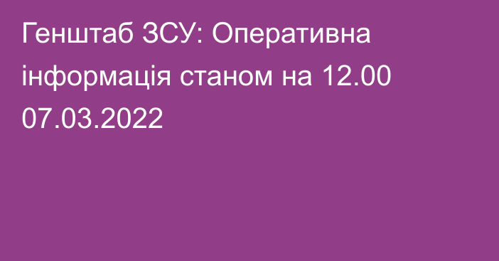 Генштаб ЗСУ: Оперативна інформація станом на 12.00 07.03.2022