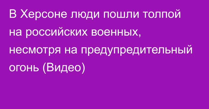 В Херсоне люди пошли толпой на российских военных, несмотря на предупредительный огонь (Видео)