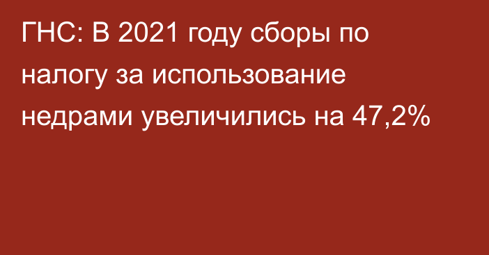 ГНС: В 2021 году сборы по налогу за использование недрами увеличились на 47,2%