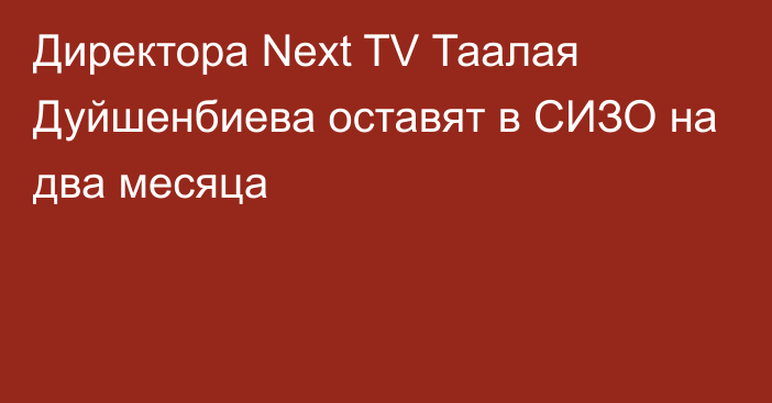 Директора Next TV Таалая Дуйшенбиева оставят в СИЗО на два месяца