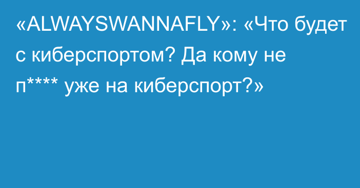 «ALWAYSWANNAFLY»: «Что будет с киберспортом? Да кому не п**** уже на киберспорт?»