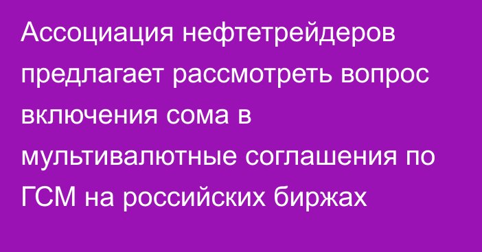 Ассоциация нефтетрейдеров предлагает рассмотреть вопрос включения сома в мультивалютные соглашения по ГСМ на российских биржах