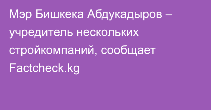Мэр Бишкека Абдукадыров – учредитель нескольких стройкомпаний, сообщает Factcheck.kg