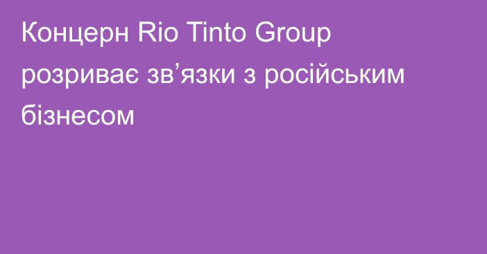 Концерн Rio Tinto Group розриває зв’язки з російським бізнесом
