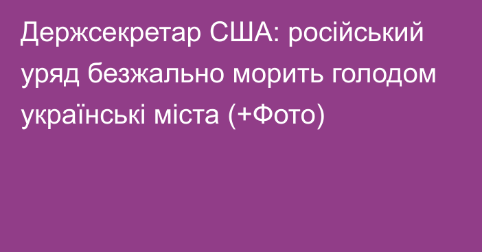 Держсекретар США: російський уряд безжально морить голодом українські міста (+Фото)