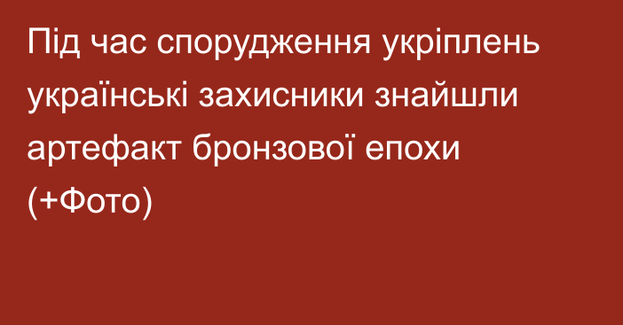 Під час спорудження укріплень українські захисники знайшли артефакт бронзової епохи (+Фото)