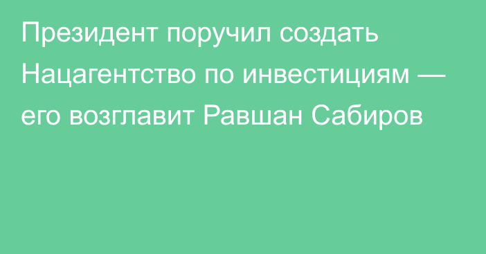 Президент поручил создать Нацагентство по инвестициям — его возглавит Равшан Сабиров