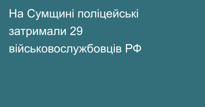 На Сумщині поліцейські затримали 29 військовослужбовців РФ