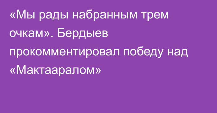 «Мы рады набранным трем очкам». Бердыев прокомментировал победу над «Мактааралом»