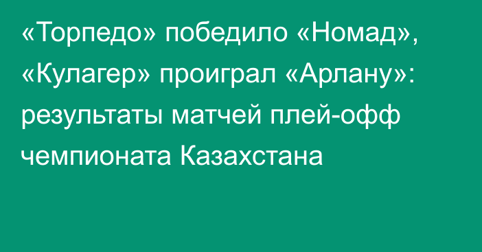 «Торпедо»  победило «Номад», «Кулагер» проиграл «Арлану»: результаты матчей  плей-офф чемпионата Казахстана