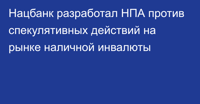 Нацбанк разработал НПА против спекулятивных действий на рынке наличной инвалюты