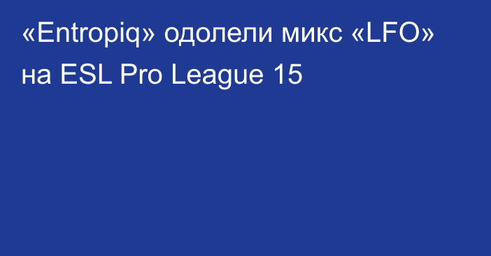«Entropiq» одолели микс «LFO» на ESL Pro League 15